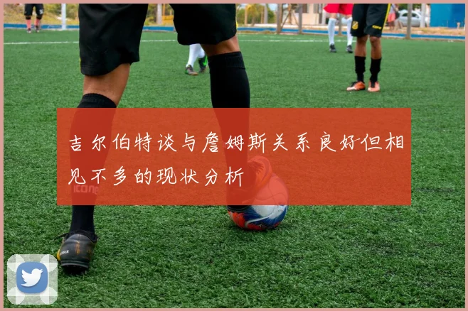 吉尔伯特谈与詹姆斯关系良好但相见不多的现状分析
