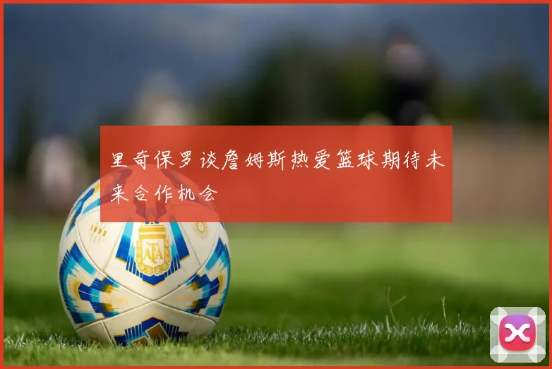 里奇保罗谈詹姆斯热爱篮球期待未来合作机会