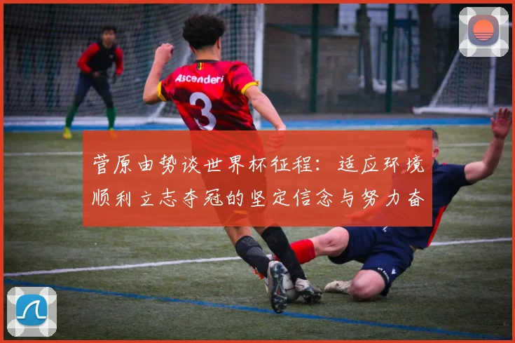 菅原由势谈世界杯征程：适应环境顺利立志夺冠的坚定信念与努力奋斗