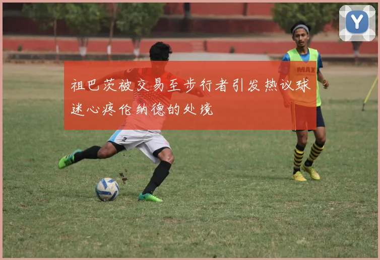 祖巴茨被交易至步行者引发热议球迷心疼伦纳德的处境