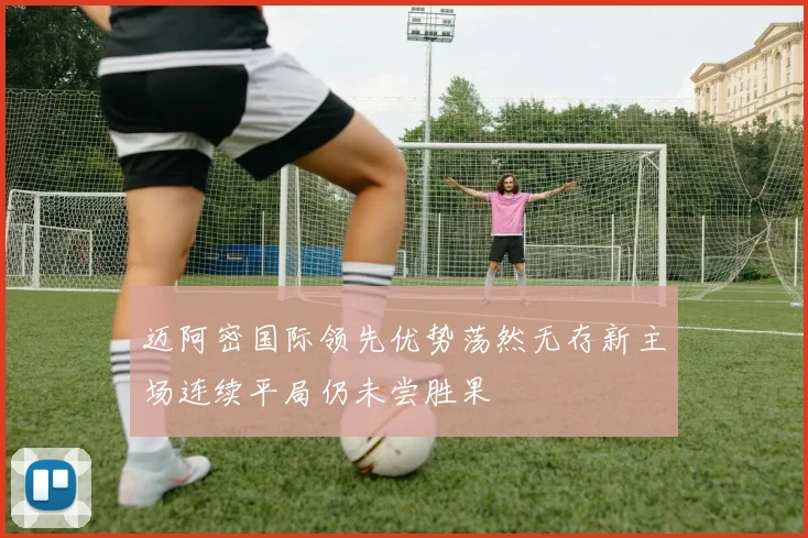 迈阿密国际领先优势荡然无存新主场连续平局仍未尝胜果