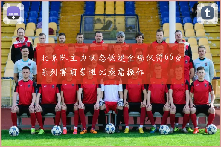 北京队主力状态低迷全场仅得66分系列赛前景堪忧亟需振作