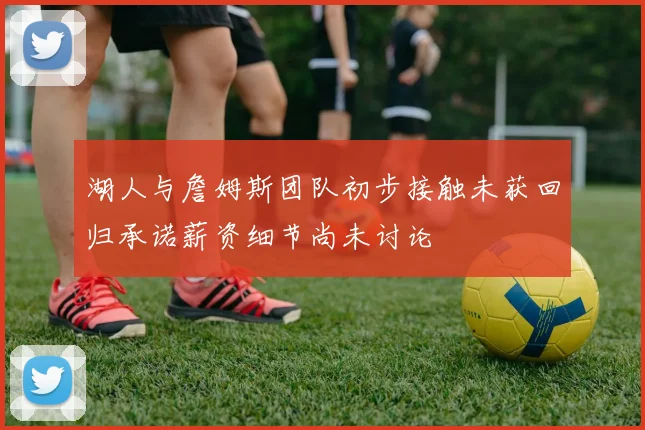湖人与詹姆斯团队初步接触未获回归承诺薪资细节尚未讨论