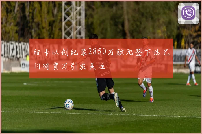 纽卡以创纪录2850万欧元签下法乙门将贾万引发关注