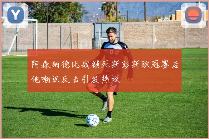阿森纳德比战锁死斯彭斯欧冠赛后他嘲讽反击引发热议