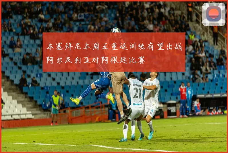 本塞拜尼本周五重返训练有望出战阿尔及利亚对阿根廷比赛