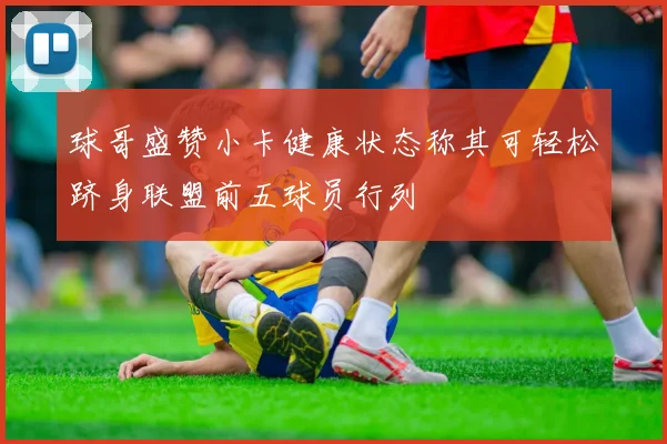 球哥盛赞小卡健康状态称其可轻松跻身联盟前五球员行列