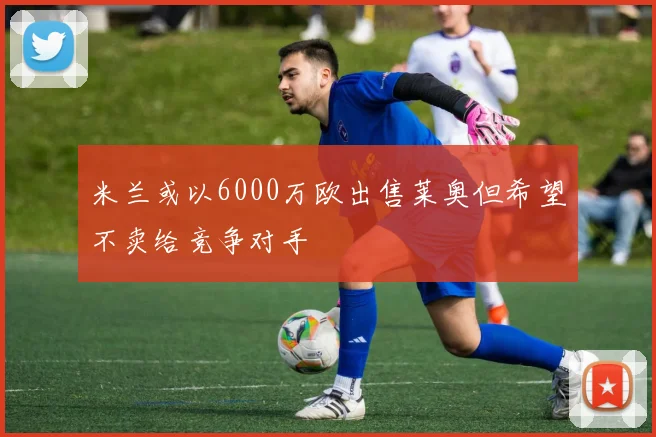 米兰或以6000万欧出售莱奥但希望不卖给竞争对手