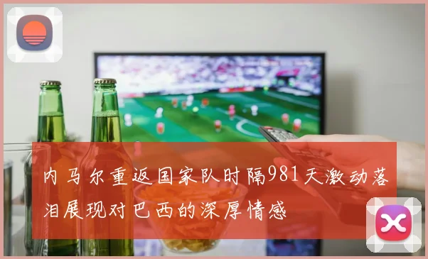 内马尔重返国家队时隔981天激动落泪展现对巴西的深厚情感