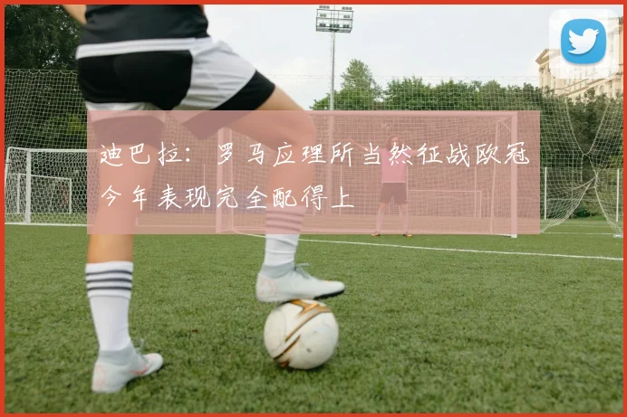 迪巴拉：罗马应理所当然征战欧冠今年表现完全配得上