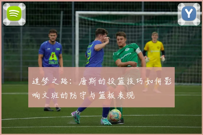 追梦之路：唐斯的投篮技巧如何影响文班的防守与篮板表现