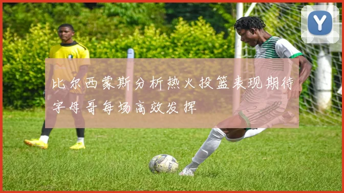 比尔西蒙斯分析热火投篮表现期待字母哥每场高效发挥