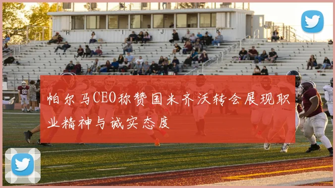 帕尔马CEO称赞国米齐沃转会展现职业精神与诚实态度