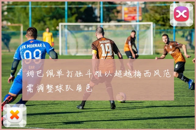姆巴佩单打独斗难以超越梅西风范需调整球队角色